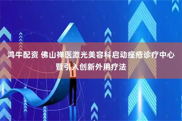鸿牛配资 佛山禅医激光美容科启动痤疮诊疗中心暨引入创新外用疗法