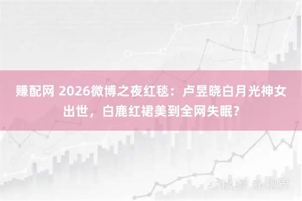 赚配网 2026微博之夜红毯：卢昱晓白月光神女出世，白鹿红裙美到全网失眠？