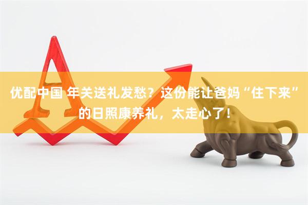 优配中国 年关送礼发愁？这份能让爸妈“住下来”的日照康养礼，太走心了！