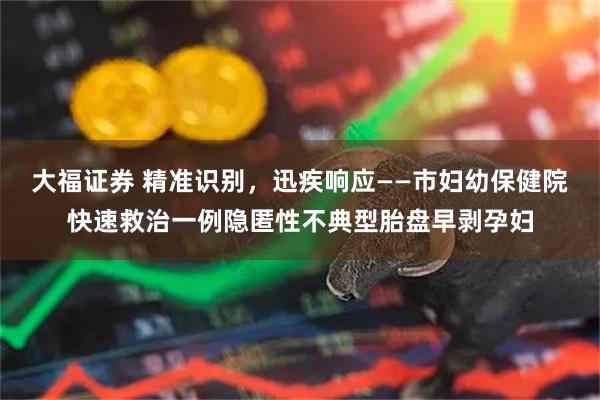 大福证券 精准识别，迅疾响应——市妇幼保健院快速救治一例隐匿性不典型胎盘早剥孕妇