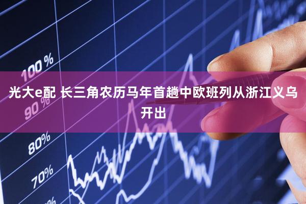 光大e配 长三角农历马年首趟中欧班列从浙江义乌开出