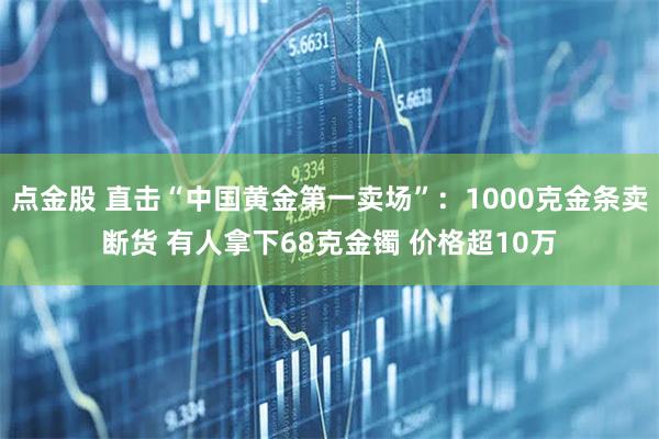 点金股 直击“中国黄金第一卖场”：1000克金条卖断货 有人拿下68克金镯 价格超10万
