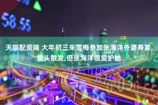 天猫配资端 大年初三朱雪梅参加张海洋外婆寿宴,披头散发,但张海洋很爱护她