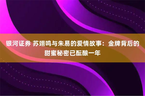 银河证券 苏翊鸣与朱易的爱情故事：金牌背后的甜蜜秘密已酝酿一年