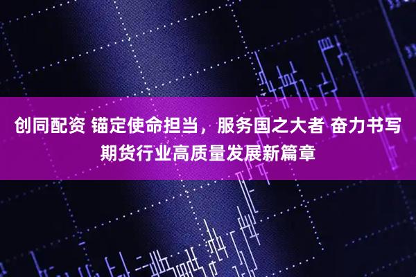 创同配资 锚定使命担当，服务国之大者 奋力书写期货行业高质量发展新篇章