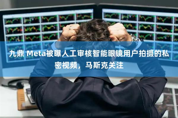 九鼎 Meta被曝人工审核智能眼镜用户拍摄的私密视频，马斯克关注
