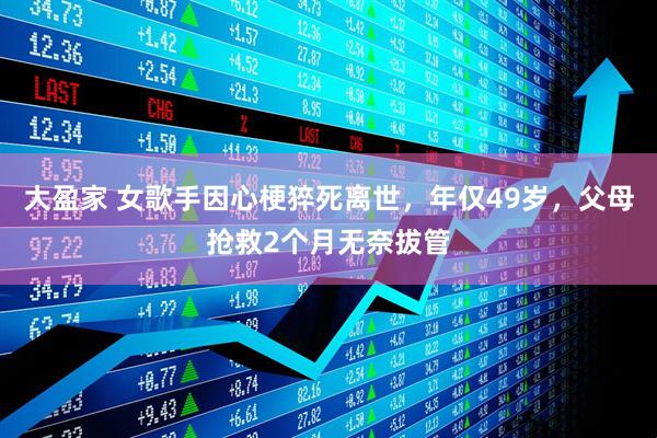 大盈家 女歌手因心梗猝死离世，年仅49岁，父母抢救2个月无奈拔管