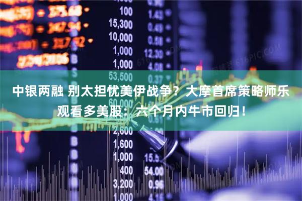 中银两融 别太担忧美伊战争？大摩首席策略师乐观看多美股：六个月内牛市回归！