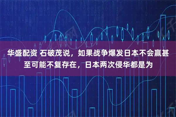 华盛配资 石破茂说，如果战争爆发日本不会赢甚至可能不复存在，日本两次侵华都是为