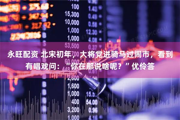 永旺配资 北宋初年，大将党进骑马过闹市，看到有唱戏问：“你在那说啥呢？”优伶答