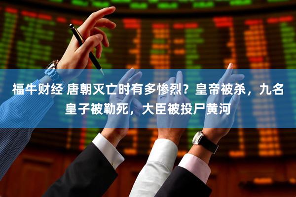 福牛财经 唐朝灭亡时有多惨烈？皇帝被杀，九名皇子被勒死，大臣被投尸黄河
