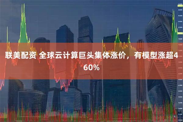 联美配资 全球云计算巨头集体涨价，有模型涨超460%