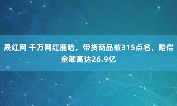 晟红网 千万网红鹿哈，带货商品被315点名，赔偿金额高达26.9亿