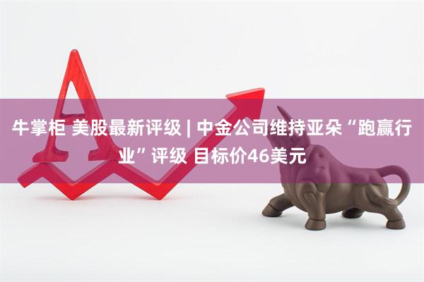 牛掌柜 美股最新评级 | 中金公司维持亚朵“跑赢行业”评级 目标价46美元