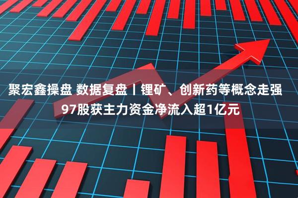 聚宏鑫操盘 数据复盘丨锂矿、创新药等概念走强   97股获主力资金净流入超1亿元