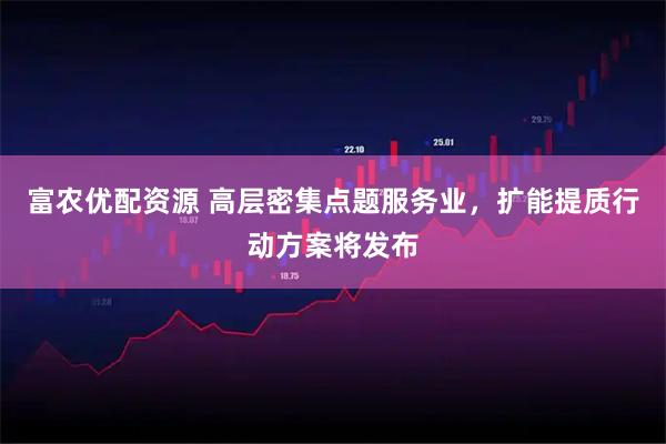 富农优配资源 高层密集点题服务业，扩能提质行动方案将发布