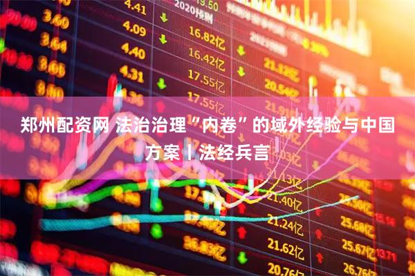 郑州配资网 法治治理“内卷”的域外经验与中国方案丨法经兵言