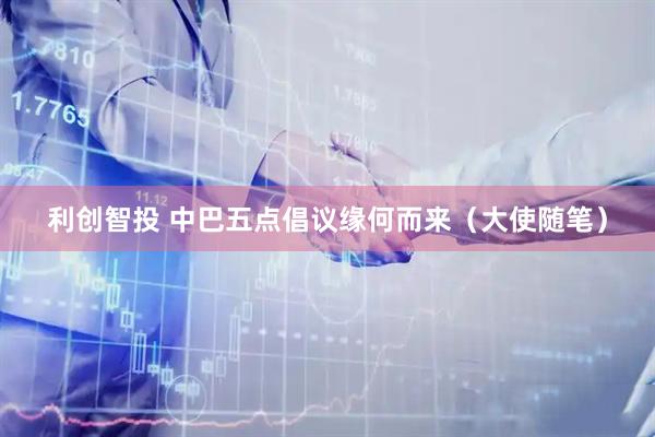 利创智投 中巴五点倡议缘何而来（大使随笔）