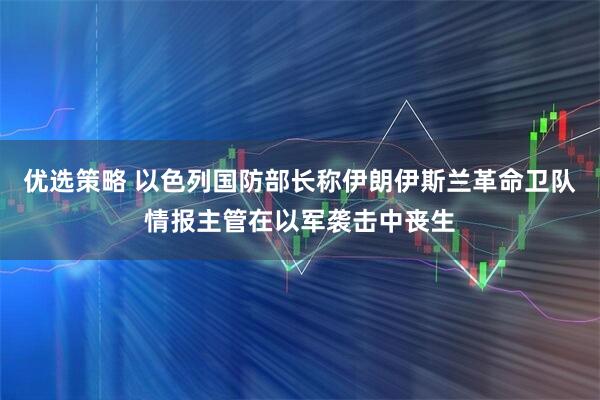 优选策略 以色列国防部长称伊朗伊斯兰革命卫队情报主管在以军袭击中丧生