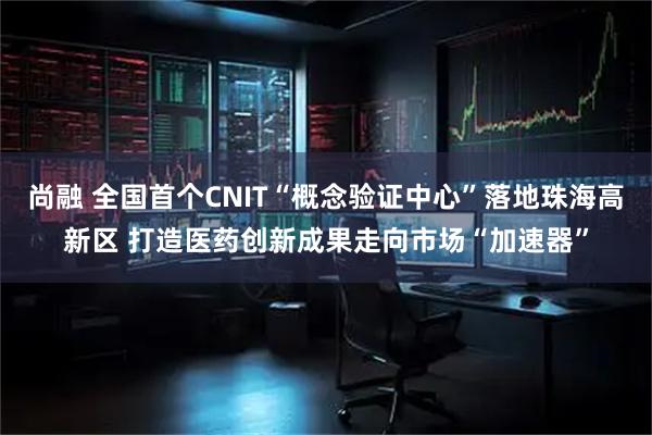 尚融 全国首个CNIT“概念验证中心”落地珠海高新区 打造医药创新成果走向市场“加速器”