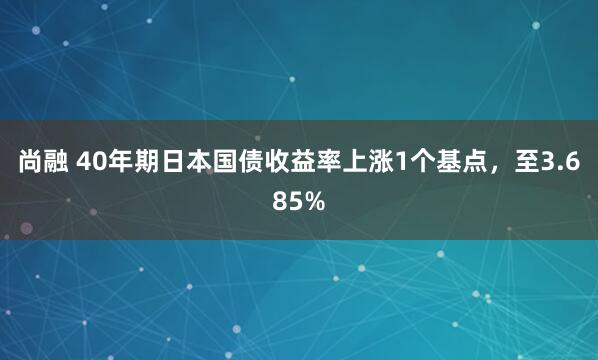 尚融 40年期日本国债收益率上涨1个基点，至3.685%