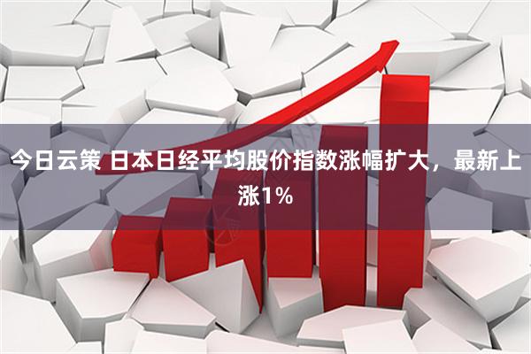 今日云策 日本日经平均股价指数涨幅扩大，最新上涨1%