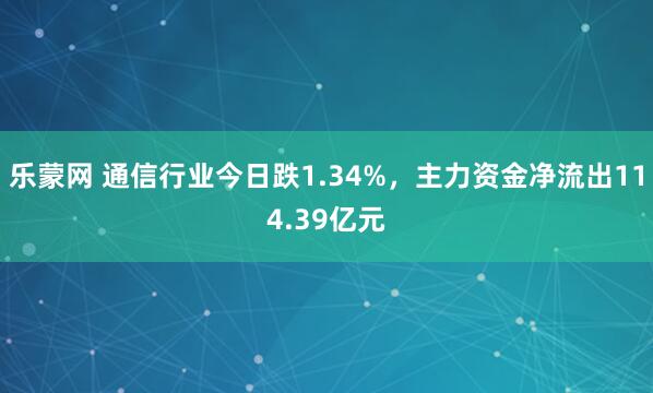 乐蒙网 通信行业今日跌1.34%，主力资金净流出114.39亿元