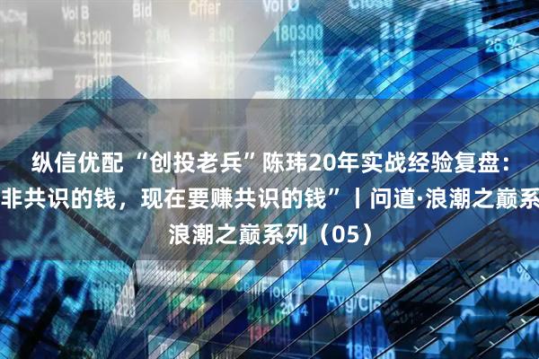 纵信优配 “创投老兵”陈玮20年实战经验复盘：“以前赚非共识的钱，现在要赚共识的钱”丨问道·浪潮之巅系列（05）
