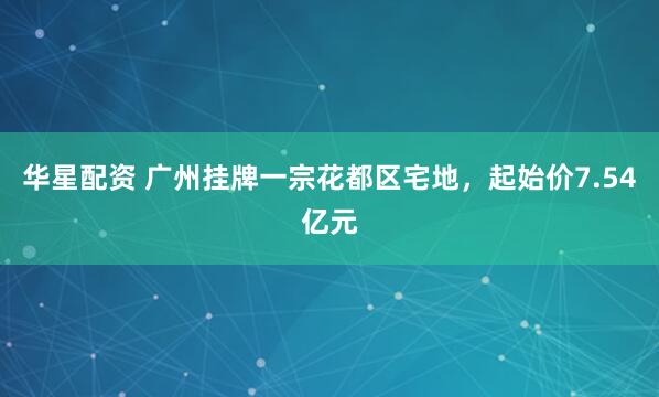 华星配资 广州挂牌一宗花都区宅地，起始价7.54亿元