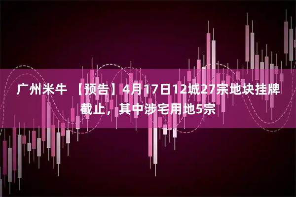 广州米牛 【预告】4月17日12城27宗地块挂牌截止，其中涉宅用地5宗