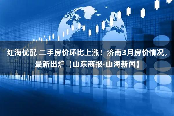 红海优配 二手房价环比上涨！济南3月房价情况，最新出炉【山东商报·山海新闻】