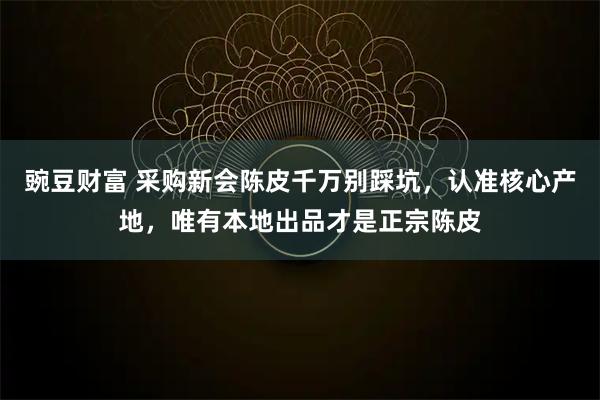 豌豆财富 采购新会陈皮千万别踩坑，认准核心产地，唯有本地出品才是正宗陈皮