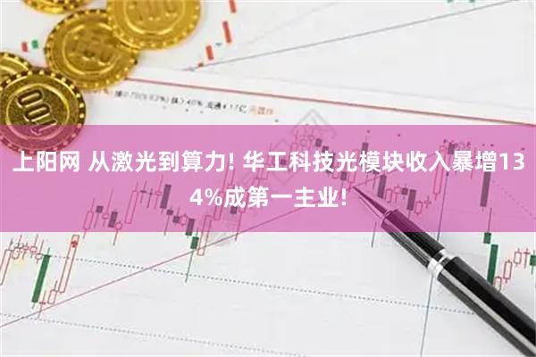 上阳网 从激光到算力! 华工科技光模块收入暴增134%成第一主业!