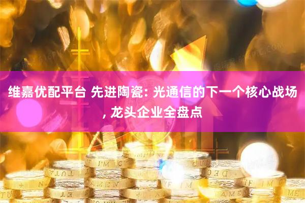 维嘉优配平台 先进陶瓷: 光通信的下一个核心战场, 龙头企业全盘点