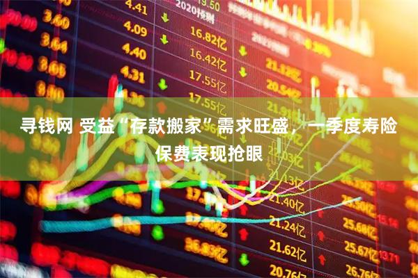 寻钱网 受益“存款搬家”需求旺盛，一季度寿险保费表现抢眼