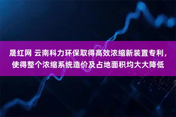 晟红网 云南科力环保取得高效浓缩新装置专利，使得整个浓缩系统造价及占地面积均大大降低