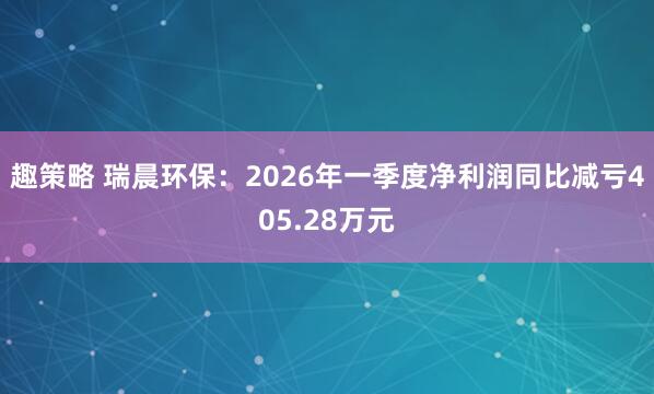 趣策略 瑞晨环保：2026年一季度净利润同比减亏405.28万元