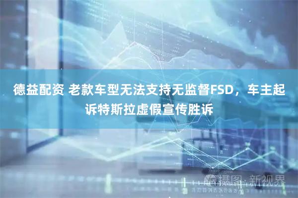 德益配资 老款车型无法支持无监督FSD，车主起诉特斯拉虚假宣传胜诉