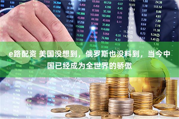 e路配资 美国没想到,俄罗斯也没料到,当今中国已经成为全世界的骄傲