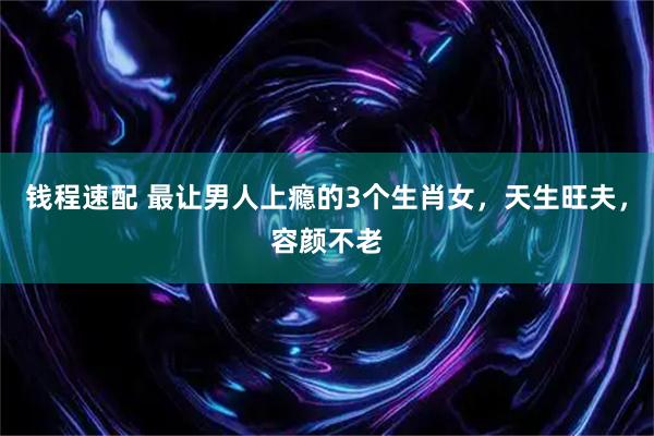 钱程速配 最让男人上瘾的3个生肖女，天生旺夫，容颜不老