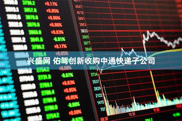 兴盛网 佑驾创新收购中通快递子公司
