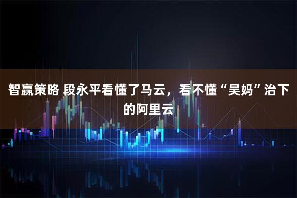 智赢策略 段永平看懂了马云,看不懂“吴妈”治下的阿里云