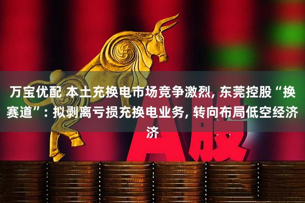 万宝优配 本土充换电市场竞争激烈, 东莞控股“换赛道”: 拟剥离亏损充换电业务, 转向布局低空经济