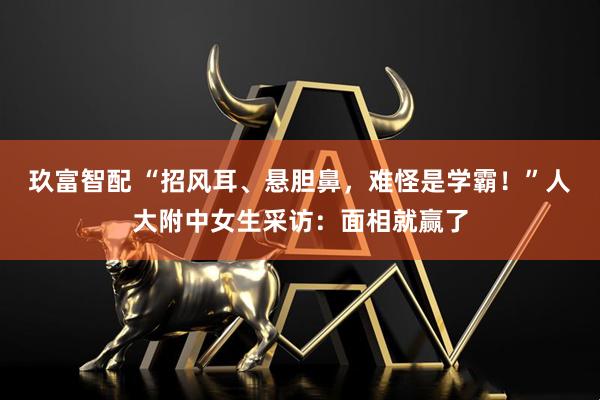 玖富智配 “招风耳、悬胆鼻，难怪是学霸！”人大附中女生采访：面相就赢了