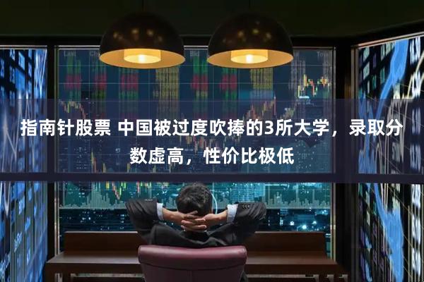 指南针股票 中国被过度吹捧的3所大学，录取分数虚高，性价比极低