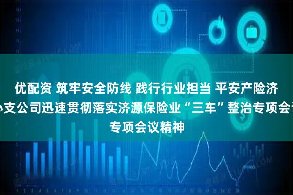 优配资 筑牢安全防线 践行行业担当 平安产险济源中心支公司迅速贯彻落实济源保险业“三车”整治专项会议精神