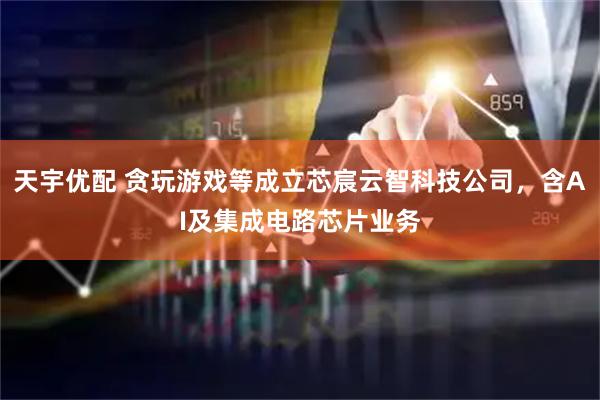 天宇优配 贪玩游戏等成立芯宸云智科技公司，含AI及集成电路芯片业务