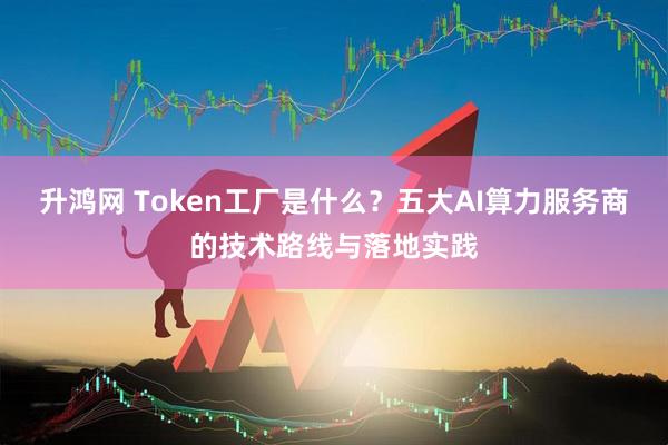 升鸿网 Token工厂是什么?五大AI算力服务商的技术路线与落地实践