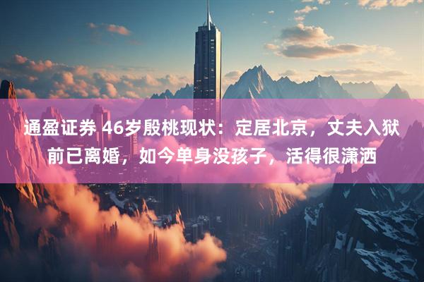 通盈证券 46岁殷桃现状：定居北京，丈夫入狱前已离婚，如今单身没孩子，活得很潇洒