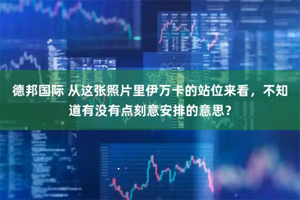 德邦国际 从这张照片里伊万卡的站位来看，不知道有没有点刻意安排的意思？